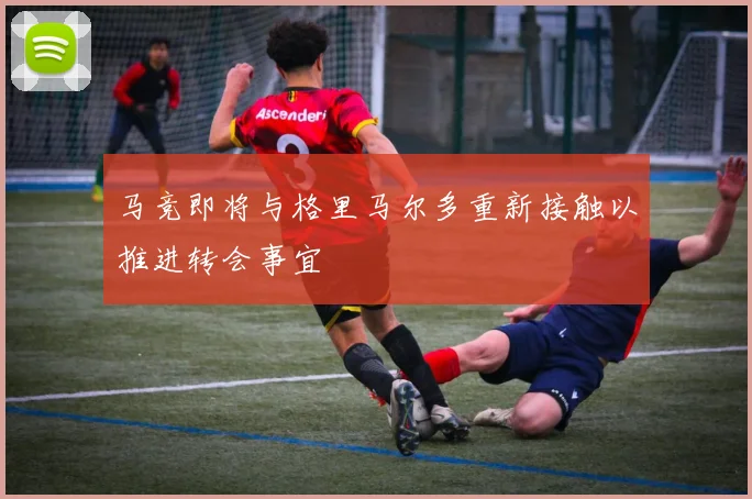 马竞即将与格里马尔多重新接触以推进转会事宜