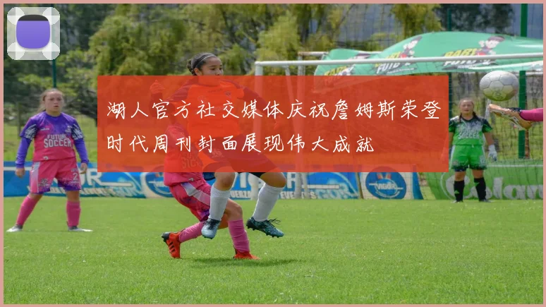 湖人官方社交媒体庆祝詹姆斯荣登时代周刊封面展现伟大成就