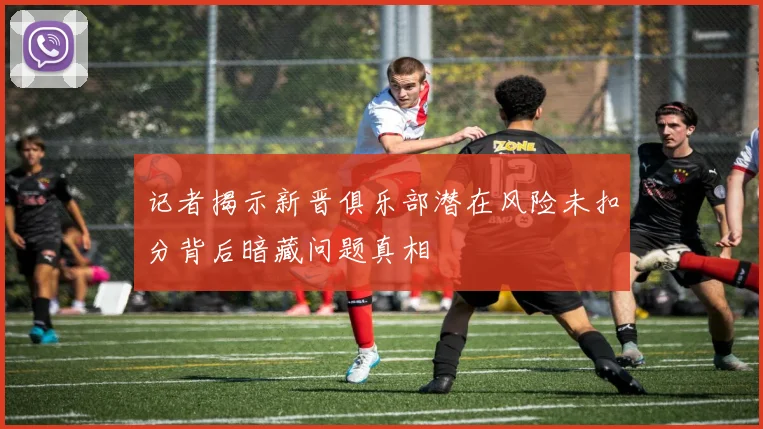 记者揭示新晋俱乐部潜在风险未扣分背后暗藏问题真相