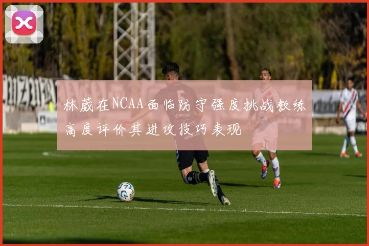 林葳在NCAA面临防守强度挑战教练高度评价其进攻技巧表现