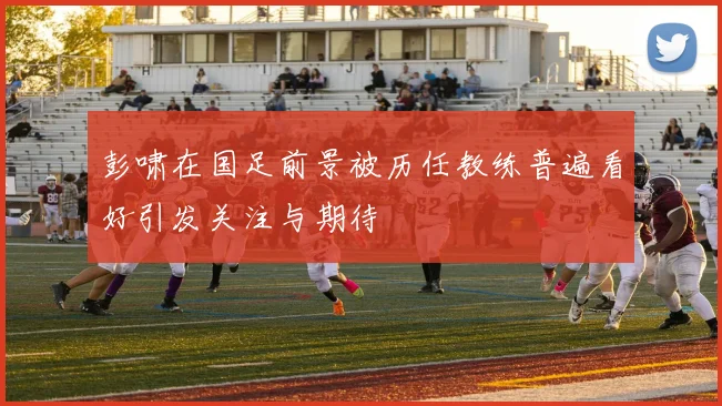 彭啸在国足前景被历任教练普遍看好引发关注与期待