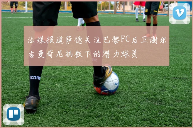 法媒报道萨德关注巴黎FC后卫谢尔吉曼奇尼执教下的潜力球员