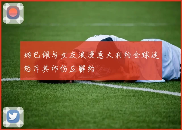 姆巴佩与女友浪漫意大利约会球迷怒斥其诈伤应解约