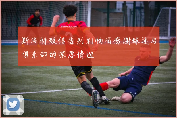 斯洛特致信告别利物浦感谢球迷与俱乐部的深厚情谊